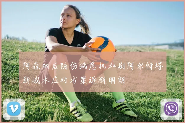 阿森纳后防伤病危机加剧阿尔特塔新战术应对方案逐渐明朗
